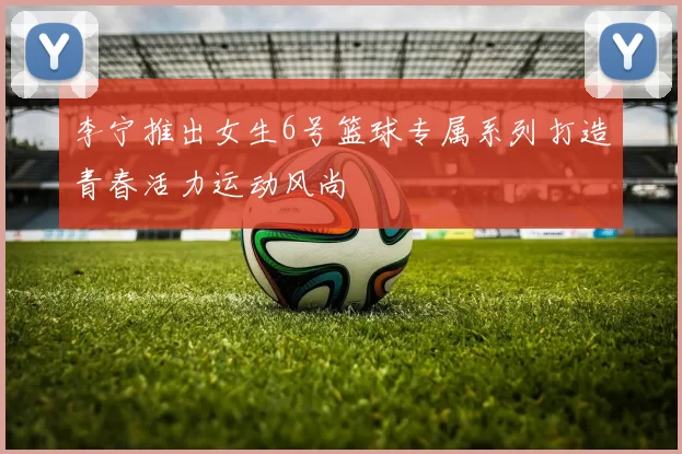 李宁推出女生6号篮球专属系列打造青春活力运动风尚