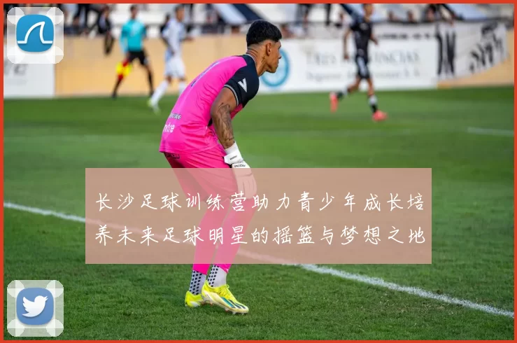 长沙足球训练营助力青少年成长培养未来足球明星的摇篮与梦想之地
