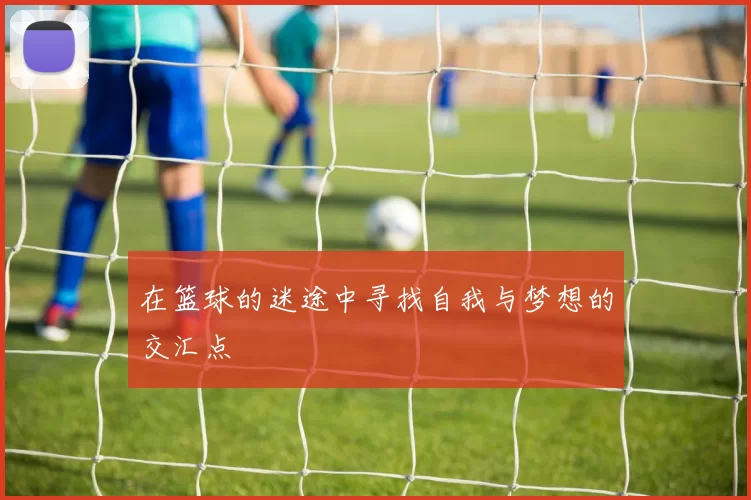 在篮球的迷途中寻找自我与梦想的交汇点