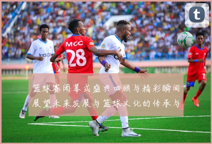 篮球赛闭幕式盛典回顾与精彩瞬间展望未来发展与篮球文化的传承与创新